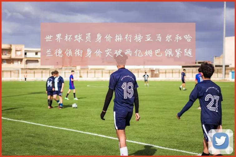 世界杯球员身价排行榜亚马尔和哈兰德领衔身价突破两亿姆巴佩紧随其后